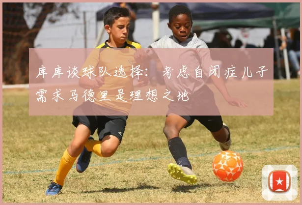 库库谈球队选择：考虑自闭症儿子需求马德里是理想之地