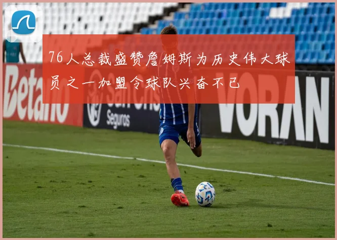 76人总裁盛赞詹姆斯为历史伟大球员之一加盟令球队兴奋不已