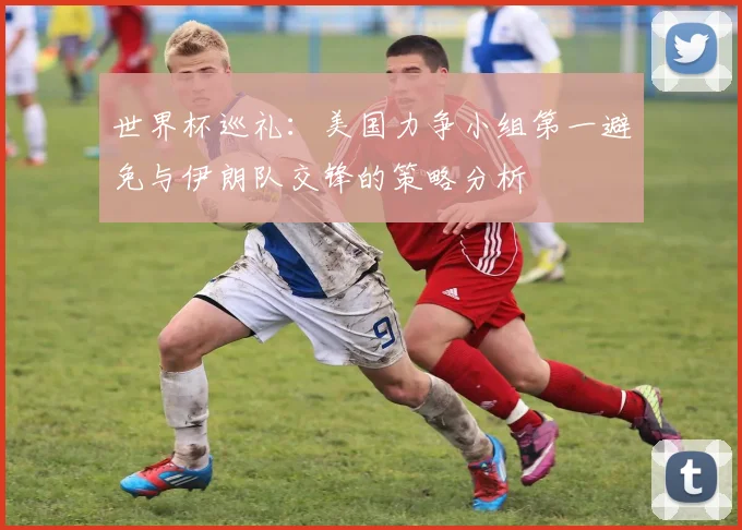 世界杯巡礼：美国力争小组第一避免与伊朗队交锋的策略分析