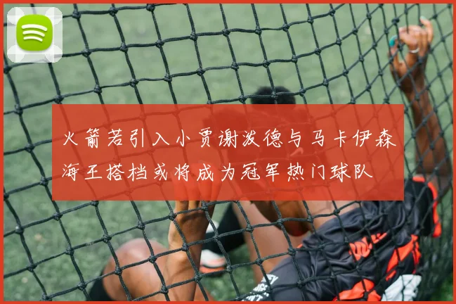 火箭若引入小贾谢泼德与马卡伊森海王搭档或将成为冠军热门球队