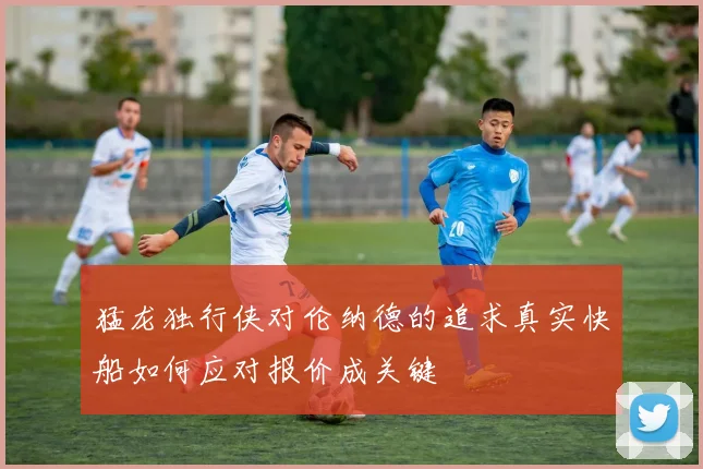 猛龙独行侠对伦纳德的追求真实快船如何应对报价成关键