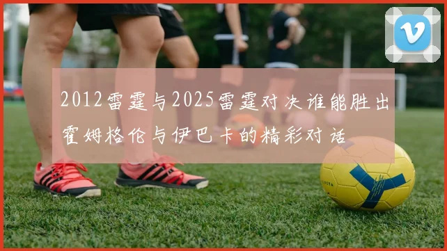 2012雷霆与2025雷霆对决谁能胜出霍姆格伦与伊巴卡的精彩对话