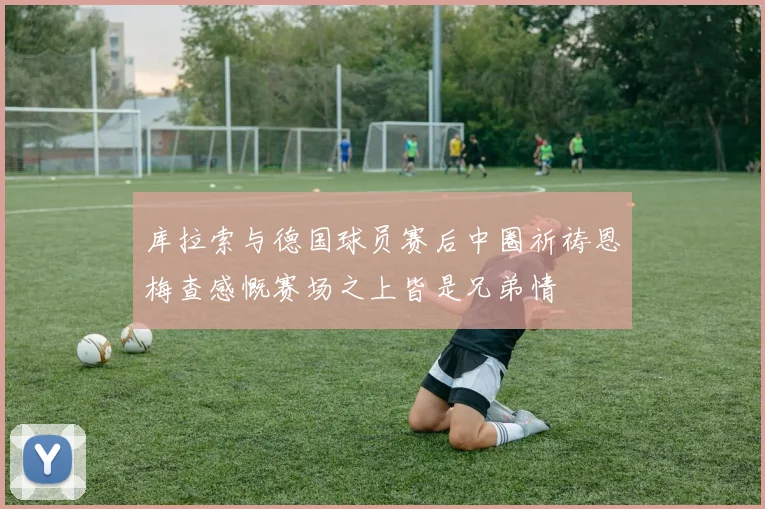 库拉索与德国球员赛后中圈祈祷恩梅查感慨赛场之上皆是兄弟情
