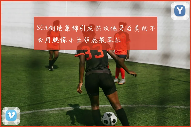 SGA倒地集锦引发热议他是否真的不会用腿像小长颈鹿般笨拙