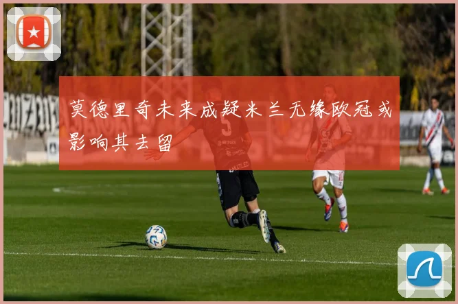 莫德里奇未来成疑米兰无缘欧冠或影响其去留
