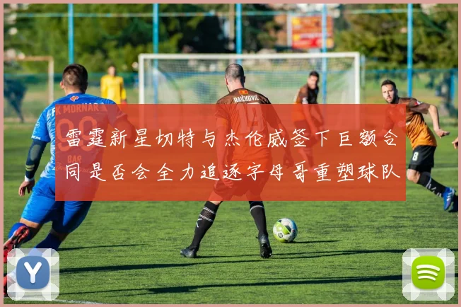 雷霆新星切特与杰伦威签下巨额合同是否会全力追逐字母哥重塑球队实力