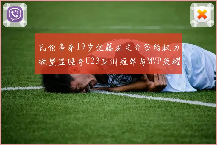 瓦伦争夺19岁佐藤龙之介签约权力欲望显现夺U23亚洲冠军与MVP荣耀