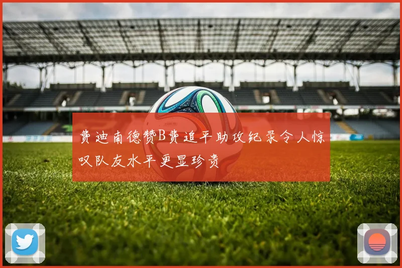 费迪南德赞B费追平助攻纪录令人惊叹队友水平更显珍贵
