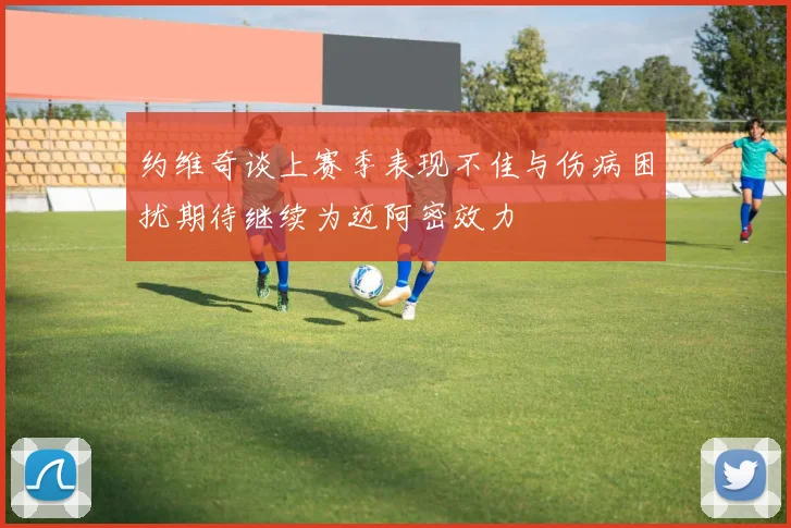 约维奇谈上赛季表现不佳与伤病困扰期待继续为迈阿密效力
