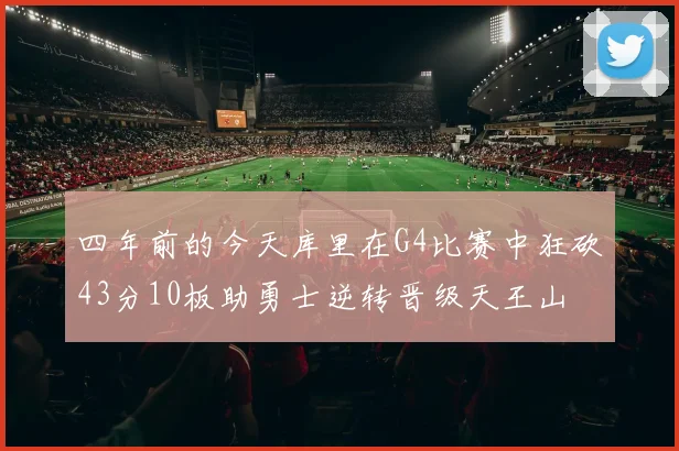 四年前的今天库里在G4比赛中狂砍43分10板助勇士逆转晋级天王山