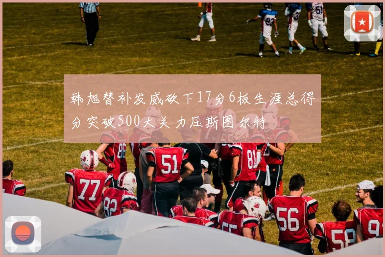韩旭替补发威砍下17分6板生涯总得分突破500大关力压斯图尔特