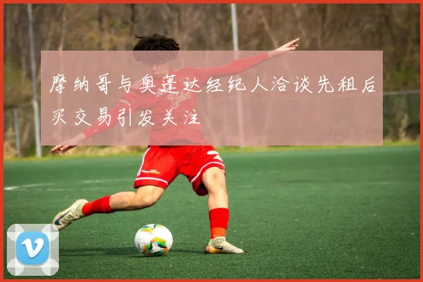 摩纳哥与奥蓬达经纪人洽谈先租后买交易引发关注