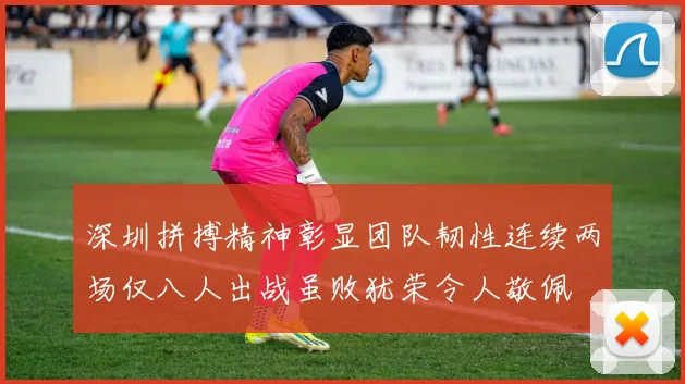 深圳拼搏精神彰显团队韧性连续两场仅八人出战虽败犹荣令人敬佩