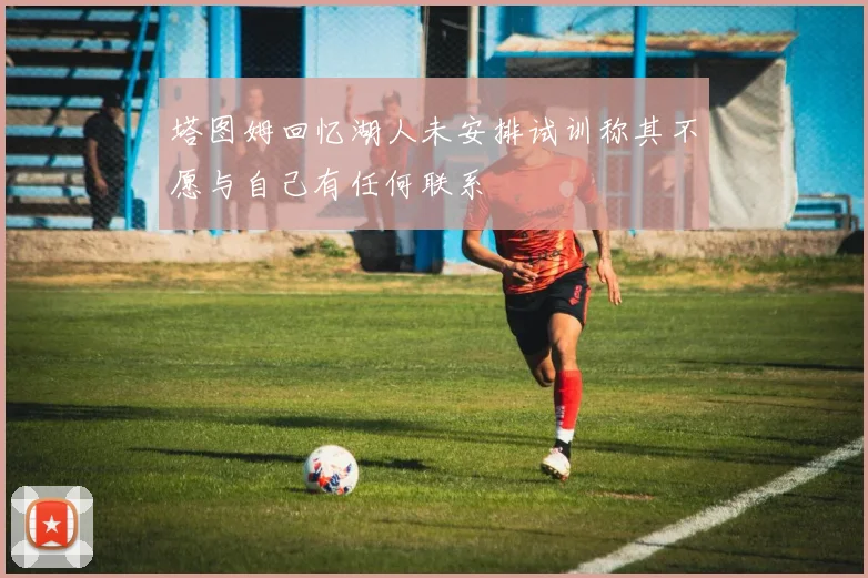 塔图姆回忆湖人未安排试训称其不愿与自己有任何联系