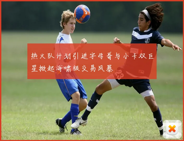 热火队计划引进字母哥与小卡双巨星掀起海啸级交易风暴