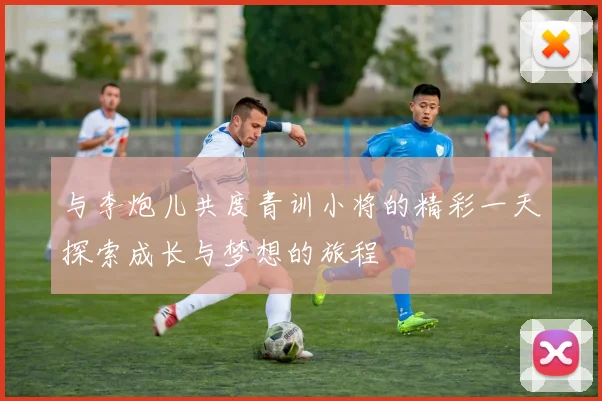 与李炮儿共度青训小将的精彩一天探索成长与梦想的旅程