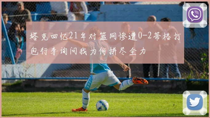 塔克回忆21年对篮网惨遭0-2蒂格打包行李询问我为何拼尽全力