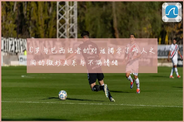 C罗与巴西记者的对话揭示了两人之间的微妙关系与不满情绪