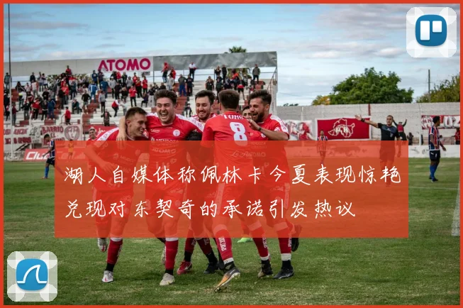 湖人自媒体称佩林卡今夏表现惊艳兑现对东契奇的承诺引发热议