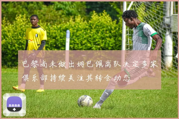 巴黎尚未做出姆巴佩离队决定多家俱乐部持续关注其转会动态