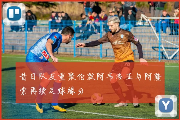 昔日队友重聚伦敦阿韦洛亚与阿隆索再续足球缘分